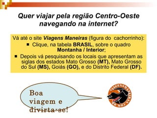 Vá até o site  Viagens Maneiras  (figura do  cachorrinho): Clique, na tabela  BRASIL , sobre o quadro  Montanha / Interior ; Depois vá pesquisando os locais que apresentam as siglas dos estados Mato Grosso  (MT),  Mato Grosso do Sul  (MS),  Goiás  (GO),  e do Distrito Federal  (DF). Quer viajar pela região Centro-Oeste navegando na internet? Boa viagem e divirta-se! 