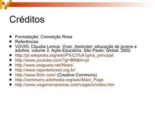 Créditos Formatação: Conceição Rosa Referências: VOVIO, Claudia Lemos. Viver, Aprender: educação de jovens e adultos, volume 3. Ação Educativa. São Paulo: Global, 2002. http://pt.wikipedia.org/wiki/P%C3%A1gina_principal   http://www.youtube.com/? gl = BR&hl = pt   http://www.araguaia.net/News/   http://www.reporterbrasil.org.br/   http://www.flickr.com/  (Creative Commons)‏ http://commons.wikimedia.org/wiki/Main_Page   http://www.viagensmaneiras.com/viagens/index.htm   