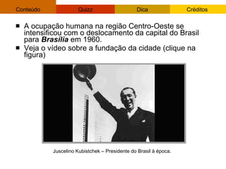 A ocupação humana na região Centro-Oeste se intensificou com o deslocamento da capital do Brasil para  Brasília  em 1960.  Veja o vídeo sobre a fundação da cidade (clique na figura)‏ Juscelino Kubistchek – Presidente do Brasil à época. 