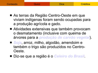 As terras da Região Centro-Oeste em que viviam indígenas foram sendo ocupadas para a produção agrícola e gado. Atividades   extensivas que também provocam o desmatamento (inclusive com queima de árvores para a  produção de carvão vegetal ). Soja , arroz, milho, algodão, amendoim e também o trigo são produzidos no Centro-Oeste.  Diz-se que a região é o  Celeiro do Brasil . 