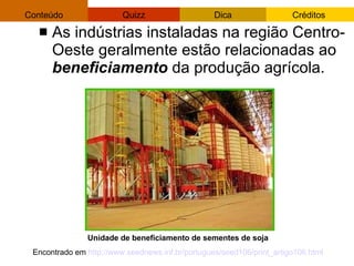 As indústrias instaladas na região Centro-Oeste geralmente estão relacionadas ao  beneficiamento  da produção agrícola. Unidade de beneficiamento de sementes de soja  Encontrado em  http://www.seednews.inf.br/portugues/seed106/print_artigo106.html   