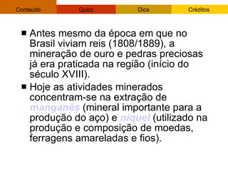 Antes mesmo da época em que no Brasil viviam reis (1808/1889), a  mineração  de ouro e pedras preciosas já era praticada na região (início do século XVIII).  Hoje as atividades minerados concentram-se na extração de  manganês  (mineral importante para a produção do aço) e  níquel  (utilizado na produção e composição de moedas, ferragens amareladas e fios). 