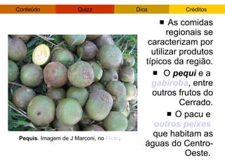 As comidas regionais se caracterizam por utilizar produtos típicos da região. O  pequi  e a  gabiroba , entre outros frutos do Cerrado. O pacu e  outros peixes   que habitam as águas do Centro-Oeste.  Pequis . Imagem de J Marconi, no  Flickr . 