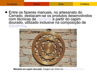 Entre os fazeres manuais, no artesanato do Cerrado, destacam-se os produtos desenvolvidos com técnicas de  cestaria  a partir do capim dourado, utilizado inclusive na composição de  bijuterias . Mandala em capim dourado . Imagem de Vchoi em  Wikimedia   Commons 