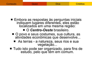 Embora as respostas às perguntas iniciais indiquem lugares diferentes, eles estão localizados em uma mesma região:  O  Centro-Oeste  brasileiro. O povo e seus costumes, sua cultura, as atividades econômicas que desenvolve... As terras - a natureza, seus rios e sua vegetação...  Tudo isto pode ser organizado, para fins de estudo, pelo que têm em comum.  