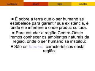 É sobre a terra que o ser humano se estabelece para garantir sua existência, é onde ele interfere e onde produz cultura.  Para estudar a região Centro-Oeste iremos conhecer os ambientes naturais da região, onde o ser humano se instalou: São os  biomas   característicos desta região. 