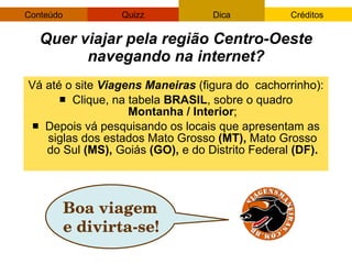Vá até o site  Viagens Maneiras  (figura do  cachorrinho): Clique, na tabela  BRASIL , sobre o quadro  Montanha / Interior ; Depois vá pesquisando os locais que apresentam as siglas dos estados Mato Grosso  (MT),  Mato Grosso do Sul  (MS),  Goiás  (GO),  e do Distrito Federal  (DF). Quer viajar pela região Centro-Oeste navegando na internet? Boa viagem e divirta-se! 