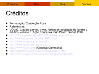Créditos Formatação: Conceição Rosa Referências: VOVIO, Claudia Lemos. Viver, Aprender: educação de jovens e adultos, volume 3. Ação Educativa. São Paulo: Global, 2002. http://pt.wikipedia.org/wiki/P%C3%A1gina_principal   http://www.youtube.com/? gl = BR&hl = pt   http://www.araguaia.net/News/   http://www.reporterbrasil.org.br/   http://www.flickr.com/  (Creative Commons)‏ http://commons.wikimedia.org/wiki/Main_Page   http://www.viagensmaneiras.com/viagens/index.htm   