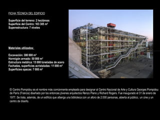 El Centro Pompidou es el nombre más comúnmente empleado para designar al Centro Nacional de Arte y Cultura Georges Pompidou de París (Francia) diseñado por los entonces jóvenes arquitectos Renzo Piano y Richard Rogers. Fue inaugurado el 31 de enero de 1977. Se trata, además, de un edificio que alberga una biblioteca con un aforo de 2.000 personas, abierta al público,   un cine y un centro de diseño. FICHA TÉCNICA DEL EDIFICIO   Superficie del terreno: 2 hectáreas Superficie del Centro: 103 305 m² Superestructura: 7 niveles   Materiales utilizados:  Excavación: 300 000 m³  Hormigón armado: 50 000 m³  Estructura metálica: 15 000 toneladas de acero  Fachadas, superficies acristaladas: 11 000 m²  Superficies opacas: 7 000 m² 