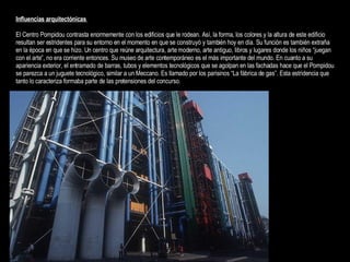 Influencias arquitectónicas   El Centro Pompidou contrasta enormemente con los edificios que le rodean. Así, la forma, los colores y la altura de este edificio resultan ser estridentes para su entorno en el momento en que se construyó y también hoy en día. Su función es también extraña en la época en que se hizo. Un centro que reúne arquitectura, arte moderno, arte antiguo, libros y lugares donde los niños “juegan con el arte”, no era corriente entonces. Su museo de arte contemporáneo es el más importante del mundo. En cuanto a su apariencia exterior, el entramado de barras, tubos y elementos tecnológicos que se agolpan en las fachadas hace que el Pompidou se parezca a un juguete tecnológico, similar a un Meccano. Es llamado por los parisinos “La fábrica de gas”. Esta estridencia que tanto lo caracteriza formaba parte de las pretensiones del concurso.  
