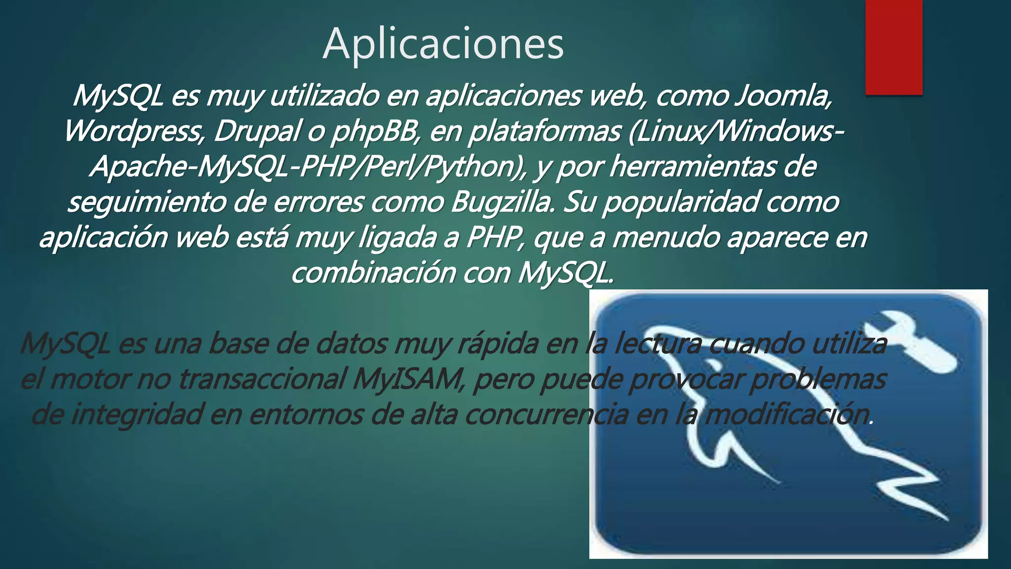 Aplicaciones
MySQL es muy utilizado en aplicaciones web, como Joomla,
Wordpress, Drupal o phpBB, en plataformas (Linux/Windows-
Apache-MySQL-PHP/Perl/Python), y por herramientas de
seguimiento de errores como Bugzilla. Su popularidad como
aplicación web está muy ligada a PHP, que a menudo aparece en
combinación con MySQL.
MySQL es una base de datos muy rápida en la lectura cuando utiliza
el motor no transaccional MyISAM, pero puede provocar problemas
de integridad en entornos de alta concurrencia en la modificación.
 