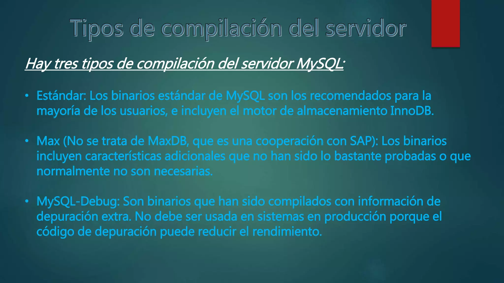 Hay tres tipos de compilación del servidor MySQL:
• Estándar: Los binarios estándar de MySQL son los recomendados para la
mayoría de los usuarios, e incluyen el motor de almacenamiento InnoDB.
• Max (No se trata de MaxDB, que es una cooperación con SAP): Los binarios
incluyen características adicionales que no han sido lo bastante probadas o que
normalmente no son necesarias.
• MySQL-Debug: Son binarios que han sido compilados con información de
depuración extra. No debe ser usada en sistemas en producción porque el
código de depuración puede reducir el rendimiento.
 