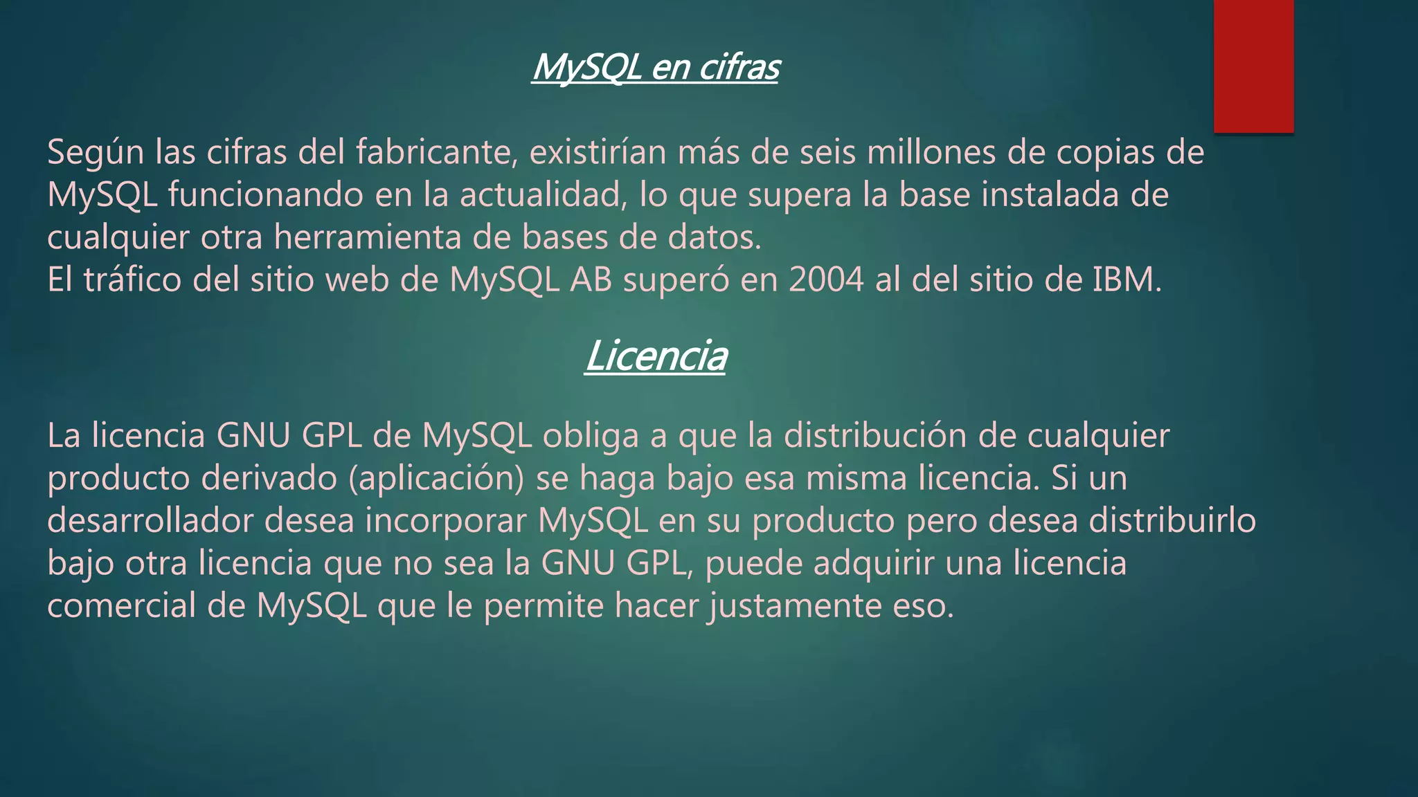 MySQL en cifras
Según las cifras del fabricante, existirían más de seis millones de copias de
MySQL funcionando en la actualidad, lo que supera la base instalada de
cualquier otra herramienta de bases de datos.
El tráfico del sitio web de MySQL AB superó en 2004 al del sitio de IBM.
Licencia
La licencia GNU GPL de MySQL obliga a que la distribución de cualquier
producto derivado (aplicación) se haga bajo esa misma licencia. Si un
desarrollador desea incorporar MySQL en su producto pero desea distribuirlo
bajo otra licencia que no sea la GNU GPL, puede adquirir una licencia
comercial de MySQL que le permite hacer justamente eso.
 