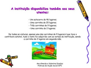 A instituição disponibiliza também aos seus utentes: - Um autocarro de 46 lugares; - Uma carrinha de 20 lugares; - Três carrinhas de 9 lugares; - Uma carrinha de 2 lugares;  De todas as viaturas, apenas uma das carrinhas de 9 lugares é que teve o contributo estatal, tudo o resto foi adquirido com as verbas da instituição, sendo a carrinha de 2 lugares em segunda mão. Ana Almeida e Valentina Dionísio Práticas de Acção Social 10ºC 