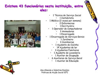 Existem 43 funcionários nesta instituição, entre eles: 1 Técnica de Serviço Social 1 Contabilista  1 Médico (2 vezes por semana)      2 Enfermeiras 1 Escriturário 1 Operador de Computadores 3 Animadoras 1 Encarregado 1 Encarregada de Serviços Gerais 1 Jardineiro 3 Cozinheiras 1 Ajudante de Cozinha 14 Ajudantes de lar 3 Ajudantes Familiares 1 Ajudante de Lavandaria 1 Auxiliar de Ocupação 6 Auxiliares de Serviço Geral 1 Auxiliar de Educação Ana Almeida e Valentina Dionísio Práticas de Acção Social 10ºC 