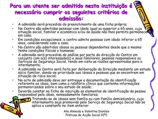Para um utente ser admitido nesta instituição é necessário cumprir os seguintes critérios de admissão: A admissão será precedida do preenchimento de uma ficha própria; No Centro são admitidas pessoas com idade igual ou superior a 65 anos, cuja situação social, familiar e económica e/ou de saúde não lhes permita permanecer em casa; Em condições excepcionais, o centro admite pessoas com idade inferior a 65 anos, considerando caso a caso; No Centro são admitidos idosos ou pessoas dependentes desde que o mesmo tenha condições físicas e humanas; A admissão será precedida de análise por parte da direcção do Centro em conjunto com o(s) interessado(s) e seus familiares, pessoas responsáveis ou Serviços de Segurança Social, tendo em vista as razões apresentadas para o internamento; A admissão no Centro será feita por deliberação da Direcção mediante um estudo sócio familiar, dando-se prioridade aos idosos e pessoas que se encontrem em situação de risco social; No acto de admissão deve ser entregue a documentação de identificação referente ao idoso, bem como o relatório clínico que contenha informações pormenorizadas sobre o seu estado de saúde; Deverão constar na ficha de inscrição os elementos de identificação da pessoa responsável pelo idoso, nomeadamente familiares; Tratando-se de idosos sem família ou com família demissionária, cujo internamento seja promovido pelo Serviço de Segurança Social não se aplica o constante no item anterior. Ana Almeida e Valentina Dionísio Práticas de Acção Social 10ºC 