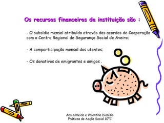 Os recursos financeiros da instituição são : - O subsídio mensal atribuído através dos acordos de Cooperação  com o Centro Regional de Segurança Social de Aveiro; - A comparticipação mensal dos utentes;  - Os donativos de emigrantes e amigos .      Ana Almeida e Valentina Dionísio Práticas de Acção Social 10ºC 