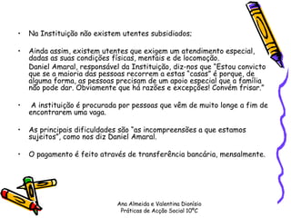 Na Instituição não existem utentes subsidiados;  Ainda assim, existem utentes que exigem um atendimento especial, dadas as suas condições físicas, mentais e de locomoção.  Daniel Amaral, responsável da Instituição, diz-nos que “Estou convicto que se a maioria das pessoas recorrem a estas “casas” é porque, de alguma forma, as pessoas precisam de um apoio especial que a família não pode dar. Obviamente que há razões e excepções! Convém frisar.” A instituição é procurada por pessoas que vêm de muito longe a fim de encontrarem uma vaga.  As principais dificuldades são “as incompreensões a que estamos sujeitos”, como nos diz Daniel Amaral. O pagamento é feito através de transferência bancária, mensalmente. Ana Almeida e Valentina Dionísio Práticas de Acção Social 10ºC 
