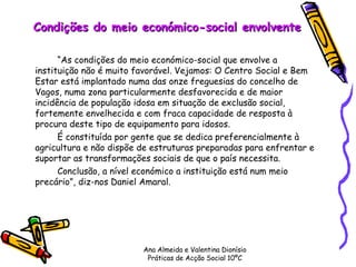 Condições do meio económico-social envolvente “ As condições do meio económico-social que envolve a instituição não é muito favorável. Vejamos: O Centro Social e Bem Estar está implantado numa das onze freguesias do concelho de Vagos, numa zona particularmente desfavorecida e de maior incidência de população idosa em situação de exclusão social, fortemente envelhecida e com fraca capacidade de resposta à procura deste tipo de equipamento para idosos.  É constituída por gente que se dedica preferencialmente à agricultura e não dispõe de estruturas preparadas para enfrentar e suportar as transformações sociais de que o país necessita. Conclusão, a nível económico a instituição está num meio precário”, diz-nos Daniel Amaral. Ana Almeida e Valentina Dionísio Práticas de Acção Social 10ºC 