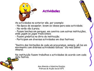 Actividades As actividades no exterior são, por exemplo: - Na época de escapelar, levam os idosos para essa actividade; - No verão vão à praia; - Fazem lanches em parques, em convívio com outras instituições, onde jogam os jogos tradicionais; - Fazem ginástica no átrio da instituição; - Participam em diversas actividades em dias festivos; “ Dentro das limitações de cada um procuramos, sempre, pô-los em movimento com diversas actividades lúdicas.” diz-nos Daniel Amaral. Na instituição fazem trabalhos e actividades de acordo com cada data festiva. Ana Almeida e Valentina Dionísio Práticas de Acção Social 10ºC 
