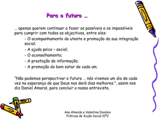 Para o futuro … …  apenas querem continuar a fazer os possíveis e os impossíveis para cumprir com todos os objectivos, entre eles: - O acompanhamento do utente e promoção da sua integração  social; - A ajuda psico – social; - O aconselhamento; - A prestação de informação; - A promoção do bem estar de cada um. “ Não podemos perspectivar o futuro … nós vivemos um dia de cada vez na esperança de que Deus nos dará dias melhores.”, assim nos diz Daniel Amaral, para concluir a nossa entrevista. Ana Almeida e Valentina Dionísio Práticas de Acção Social 10ºC 