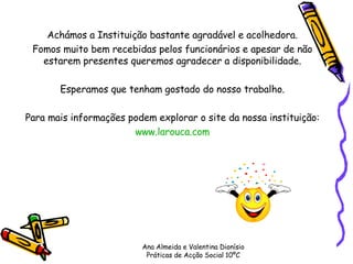 Achámos a Instituição bastante agradável e acolhedora. Fomos muito bem recebidas pelos funcionários e apesar de não estarem presentes queremos agradecer a disponibilidade. Esperamos que tenham gostado do nosso trabalho. Para mais informações podem explorar o site da nossa instituição: www.larouca.com Ana Almeida e Valentina Dionísio Práticas de Acção Social 10ºC 