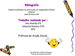 Trabalho realizado por : Ana Almeida nº4 Valentina Dionísio nº24 10ºC Práticas de Acção Social   Ana Almeida e Valentina Dionísio Práticas de Acção Social 10ºC Bibliografia Dados recolhidos na entrevista ao responsável Daniel Amaral; www.larouca.com 