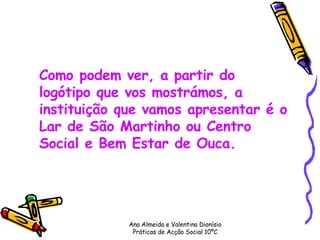 Como podem ver, a partir do logótipo que vos mostrámos, a instituição que vamos apresentar é o Lar de São Martinho ou Centro Social e Bem Estar de Ouca. Ana Almeida e Valentina Dionísio Práticas de Acção Social 10ºC 