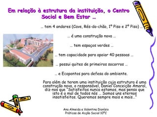 Em relação à estrutura da instituição, o Centro Social e Bem Estar … …  tem 4 andares (Cave, Rés-do-chão, 1º Piso e 2º Piso) … …  é uma construção nova … …  tem espaços verdes … …  tem capacidade para apoiar 40 pessoas … …  possui quites de primeiros socorros … …  e Ecopontos para defesa do ambiente.  Para além de terem uma instituição cuja estrutura é uma construção nova, o responsável, Daniel Conceição Amaral, diz-nos que “Satisfeitos nunca estamos, mas penso que isto é o mal de todos nós … Somos uns eternos insatisfeitos. Queremos sempre mais e mais…” Ana Almeida e Valentina Dionísio Práticas de Acção Social 10ºC 