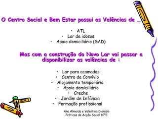 O Centro Social e Bem Estar possui as Valências de … ATL Lar de idosos Apoio domiciliário (SAD) Mas com a construção do Novo Lar vai passar a disponibilizar as valências de : Lar para acamados Centro de Convívio  Alojamento temporário  Apoio domiciliário Creche Jardim de Infância  Formação profissional  Ana Almeida e Valentina Dionísio Práticas de Acção Social 10ºC 