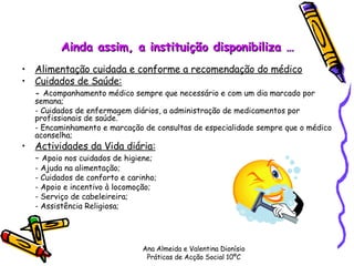 Ainda assim, a instituição disponibiliza … Alimentação cuidada e conforme a recomendação do médico Cuidados de Saúde:   -  Acompanhamento médico sempre que necessário e com um dia marcado por semana; - Cuidados de enfermagem diários, a administração de medicamentos por profissionais de saúde. - Encaminhamento e marcação de consultas de especialidade sempre que o médico aconselha; Actividades da Vida diária: -  Apoio nos cuidados de higiene; - Ajuda na alimentação; - Cuidados de conforto e carinho; - Apoio e incentivo à locomoção;  - Serviço de cabeleireira; - Assistência Religiosa;  Ana Almeida e Valentina Dionísio Práticas de Acção Social 10ºC 