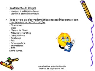 Tratamento da Roupa:   - Lavagem e passagem a ferro; - Costura e pequenos arranjos; Todo o tipo de electrodomésticos necessários para o bom funcionamento da Instituição: -  Televisores  - Vídeo  - Câmara de filmar - Máquina fotográfica  - Computadores - Telefones - Fax - Fotocopiadora - Impressoras - DVD Entre outros. Ana Almeida e Valentina Dionísio Práticas de Acção Social 10ºC 