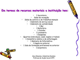 Em termos de recursos materiais a instituição tem:  1 Secretaria  Salas de recepção  Salas de convívio e de trabalhos manuais  1 Gabinete de serviço social  1 Gabinete de contabilidade  1 Bar  1 Refeitório  1 Cozinha  1 Lavandaria  1 Despensa  Quartos (individuais, casal, duplos e triplos)  1 Consultório médico e de enfermagem  1 Gabinete de Informática  1 Capela no exterior  1 Sala de formação profissional no exterior  1 Carpintaria   Ana Almeida e Valentina Dionísio Práticas de Acção Social 10ºC 