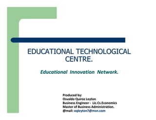 EDUCATIONAL TECHNOLOGICAL
         CENTRE.
   Educational Innovation Network.



           Produced by:
           Osvaldo Quiroz Leyton
           Business Engineer - Lic.Cs.Economics
           Master of Business Administration.
           @mail: oqleyton7@msn.com
 