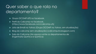 Quer saber o que rola no
departamento?
 Grupo DCOMP-UFS no facebook.
 Perfil do Calicomp no facebook.
(https://www.facebook.com/calicomp.ufs)
 Lista de Email no Yahoo (Grupo DCOMP no Yahoo, em atualização)
 Blog do calicomp (em atualização) (calicompufs.blogspot.com)
 Sala do Calicomp (No espaço entre os departamentos de
Engenharia Química e Química)
 
