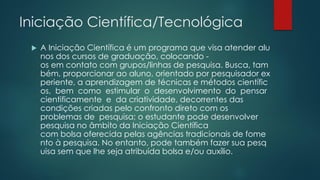 Iniciação Científica/Tecnológica
 A Iniciação Científica é um programa que visa atender alu
nos dos cursos de graduação, colocando -
os em contato com grupos/linhas de pesquisa. Busca, tam
bém, proporcionar ao aluno, orientado por pesquisador ex
periente, a aprendizagem de técnicas e métodos científic
os, bem como estimular o desenvolvimento do pensar
cientificamente e da criatividade, decorrentes das
condições criadas pelo confronto direto com os
problemas de pesquisa; o estudante pode desenvolver
pesquisa no âmbito da Iniciação Científica
com bolsa oferecida pelas agências tradicionais de fome
nto à pesquisa. No entanto, pode também fazer sua pesq
uisa sem que lhe seja atribuída bolsa e/ou auxílio.
 