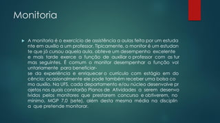 Monitoria
 A monitoria é o exercício de assistência a aulas feita por um estuda
nte em auxílio a um professor. Tipicamente, o monitor é um estudan
te que já cursou aquela aula, obteve um desempenho excelente
e mais tarde exerce a função de auxiliar o professor com as tur
mas seguintes. É comum o monitor desempenhar a função vol
untariamente para beneficiar-
se da experiência e enriquecer o currículo com estágio em do
cência; ocasionalmente ele pode também receber uma bolsa co
mo auxílio. Na UFS, cada departamento e/ou núcleo desenvolve pr
ojetos nos quais constarão Planos de Atividades a serem desenvo
lvidos pelos monitores que prestarem concurso e obtiverem, no
mínimo, MGP 7,0 (sete), além desta mesma média na disciplin
a que pretende monitorar.
 