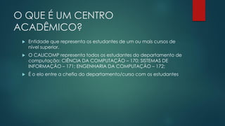 O QUE É UM CENTRO
ACADÊMICO?
 Entidade que representa os estudantes de um ou mais cursos de
nível superior.
 O CALICOMP representa todos os estudantes do departamento de
computação: CIÊNCIA DA COMPUTAÇÃO – 170; SISTEMAS DE
INFORMAÇÃO – 171; ENGENHARIA DA COMPUTAÇÃO – 172;
 É o elo entre a chefia do departamento/curso com os estudantes
 
