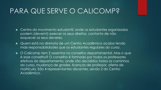 PARA QUE SERVE O CALICOMP?
 Centro do movimento estudantil, onde os estudantes organizados
podem (devem!) exercer os seus direitos, contanto de não
esquecer os seus deveres.
 Quem está na diretoria de um Centro Acadêmico acaba tendo
mais responsabilidades que os estudantes regulares do curso.
 O Calicomp tem 2 assentos no conselho departamental. Mas o que
é esse conselho? O conselho é formado por todos os professores
efetivos do departamento, onde são decididos todos os caminhos
do curso, mudança de grades, licenças de professor, oferta de
matrícula. São 4 representantes discentes, sendo 2 do Centro
Acadêmico.
 
