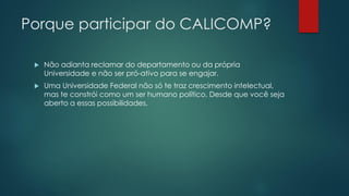 Porque participar do CALICOMP?
 Não adianta reclamar do departamento ou da própria
Universidade e não ser pró-ativo para se engajar.
 Uma Universidade Federal não só te traz crescimento intelectual,
mas te constrói como um ser humano político. Desde que você seja
aberto a essas possibilidades.
 