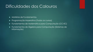 Dificuldades dos Calouros
 Matérias de Fundamentos.
 Programação Imperativa (Todos os cursos)
 Fundamentos de Matemática para Computação (CC-EC)
 Fundamentos de Álgebra para Computação (Sistemas de
Informação)
 