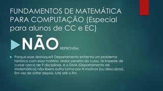 FUNDAMENTOS DE MATEMÁTICA
PARA COMPUTAÇÃO (Especial
para alunos de CC e EC)
NÃOREPROVEM.
 Porque esse destaque? Departamento enfrenta um problema
histórico com essa matéria. Maior peneira do curso, te impede de
cursar cerca de 9 disciplinas, e o DMA (Departamento de
Matemática) não libera outra turma por N motivos (ou desculpas).
Em vez de sofrer depois, lute até o fim.
 