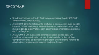 SECOMP
 Um dos principais frutos do Calicomp é a realização da SECOMP
(Semana de Computação).
 A SECOMP 2013 foi totalmente gratuita, e contou com mais de 400
inscritos. Vários minicursos foram ministrados, além de contar com a
mesa redonda Caju Valley, com os principais empresários do ramo
de TI de Sergipe.
 A SECOMP é um evento de extensão e além de receber um
certificado com validade nacional, ele também vale créditos
complementares, os estudantes precisam de uma faixa horária de
atividades complementares para poder se formar.
 