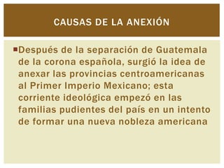 CAUSAS DE LA ANEXIÓN

Después de la separación de Guatemala
 de la corona española, surgió la idea de
 anexar las provincias centroamericanas
 al Primer Imperio Mexicano; esta
 corriente ideológica empezó en las
 familias pudientes del país en un intento
 de formar una nueva nobleza americana
 