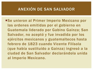 ANEXIÓN DE SAN SALVADOR

Se unieron al Primer Imperio Mexicano por
 las ordenes emitidas por el gobierno en
 Guatemala liderado por Gabino Gaínza; San
 Salvador, no aceptó y fue invadida por los
 ejércitos mexicanos y guatemaltecos hasta
 febrero de 1823 cuando Vicente Filísola
 (que había sustituído a Gainza) ingresó a la
 ciudad de San Salvador declarándola unida
 al Imperio Mexicano.
 