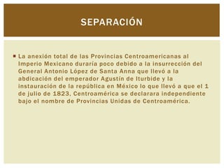 SEPARACIÓN


 La anexión total de las Provincias Centroamericanas al
  Imperio Mexicano duraría poco debido a la insurrección del
  General Antonio López de Santa Anna que llevó a la
  abdicación del emperador Agustín de Iturbide y la
  instauración de la república en México lo que llevó a que el 1
  de julio de 1823, Centroamérica se declarara independiente
  bajo el nombre de Provincias Unidas de Centroamérica.
 