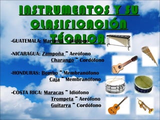 INSTRUMENTOS Y SUINSTRUMENTOS Y SU
CLASIFICACIÓNCLASIFICACIÓN
TÉCNICATÉCNICA::-GUATEMALA: Marimba ~ Idiófono
-NICARAGUA: Zampoña ~ Aerófono
Charango ~ Cordófono
-HONDURAS: Bombo ~ Membranófono
Caja ~ Membranófono
-COSTA RICA: Maracas ~ Idiófono
Trompeta ~ Aerófono
Guitarra ~ Cordófono
 