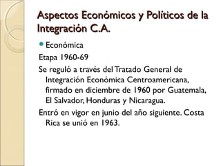 Aspectos Económicos y Políticos de laAspectos Económicos y Políticos de la
Integración C.A.Integración C.A.
Económica
Etapa 1960-69
Se reguló a través del Tratado General de
Integración Económica Centroamericana,
firmado en diciembre de 1960 por Guatemala,
El Salvador, Honduras y Nicaragua.
Entró en vigor en junio del año siguiente. Costa
Rica se unió en 1963.
 