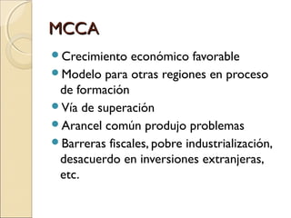 MCCAMCCA
Crecimiento económico favorable
Modelo para otras regiones en proceso
de formación
Vía de superación
Arancel común produjo problemas
Barreras fiscales, pobre industrialización,
desacuerdo en inversiones extranjeras,
etc.
 