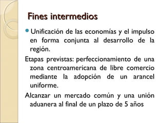 Fines intermediosFines intermedios
Unificación de las economías y el impulso
en forma conjunta al desarrollo de la
región.
Etapas previstas: perfeccionamiento de una
zona centroamericana de libre comercio
mediante la adopción de un arancel
uniforme.
Alcanzar un mercado común y una unión
aduanera al final de un plazo de 5 años
 
